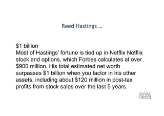 Reed Hastings …
$1 billion
Most of Hastings' fortune is tied up in Netflix Netflix
stock and options, which Forbes calculates at over
$900 million. His total estimated net worth
surpasses $1 billion when you factor in his other
assets, including about $120 million in post-tax
profits from stock sales over the last 5 years.
 