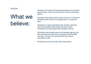 We believe the model of the advertising agency to be broken
beyond repair. That’s why Duval Union is not an advertising
agency.
We believe that today, brands need to know their consumers
intimately, listen to them and engage them on a personal
level.
We believe in highly specialized pods of talent, with deep
vertical knowledge of technology, big data, content
management or specialized communication services.
We believe that privately owned and operated agencies are
best positioned for these times, because of their flexibility
and drive. The sense of ownership that they bring is
impossible to fake.
We believe this to be the age of the entrepreneur.
What we
believe:
Duval Union
 