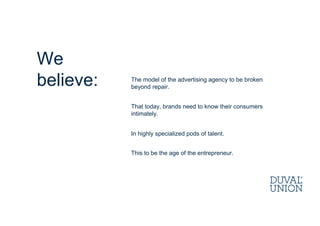 The model of the advertising agency to be broken
beyond repair.
That today, brands need to know their consumers
intimately.
In highly specialized pods of talent.
This to be the age of the entrepreneur.
We
believe:
 