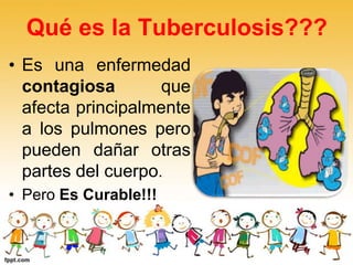 Qué es la Tuberculosis???
• Es una enfermedad
contagiosa que
afecta principalmente
a los pulmones pero
pueden dañar otras
partes del cuerpo.
• Pero Es Curable!!!