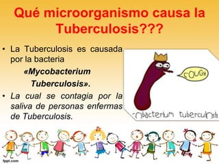 Qué microorganismo causa la
Tuberculosis???
• La Tuberculosis es causada
por la bacteria
«Mycobacterium
Tuberculosis».
• La cual se contagia por la
saliva de personas enfermas
de Tuberculosis.