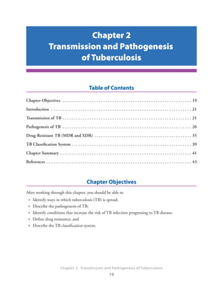 Chapter 2
                           Transmission and Pathogenesis
                                  of Tuberculosis


                                                                           Table of Contents


Chapter Objectives  .  .  .  .  .  .  .  .  .  .  .  .  .  .  .  .  .  .  .  .  .  .  .  .  .  .  .  .  .  .  .  .  .  .  .  .  .  .  .  .  .  .  .  .  .  .  .  .  .  .  .  .  .  .  .  .  . 19


Introduction  .  .  .  .  .  .  .  .  .  .  .  .  .  .  .  .  .  .  .  .  .  .  .  .  .  .  .  .  .  .  .  .  .  .  .  .  .  .  .  .  .  .  .  .  .  .  .  .  .  .  .  .  .  .  .  .  .  .  .  .  .  . 21


Transmission of TB  .  .  .  .  .  .  .  .  .  .  .  .  .  .  .  .  .  .  .  .  .  .  .  .  .  .  .  .  .  .  .  .  .  .  .  .  .  .  .  .  .  .  .  .  .  .  .  .  .  .  .  .  .  .  .  .  . 21


Pathogenesis of TB  .  .  .  .  .  .  .  .  .  .  .  .  .  .  .  .  .  .  .  .  .  .  .  .  .  .  .  .  .  .  .  .  .  .  .  .  .  .  .  .  .  .  .  .  .  .  .  .  .  .  .  .  .  .  .  .  . 26


Drug-Resistant TB (MDR and XDR)  .  .  .  .  .  .  .  .  .  .  .  .  .  .  .  .  .  .  .  .  .  .  .  .  .  .  .  .  .  .  .  .  .  .  .  .  .  .  .  .  .  .  . 35


TB Classification System  .  .  .  .  .  .  .  .  .  .  .  .  .  .  .  .  .  .  .  .  .  .  .  .  .  .  .  .  .  .  .  .  .  .  .  .  .  .  .  .  .  .  .  .  .  .  .  .  .  .  .  .  . 39


Chapter Summary  .  .  .  .  .  .  .  .  .  .  .  .  .  .  .  .  .  .  .  .  .  .  .  .  .  .  .  .  .  .  .  .  .  .  .  .  .  .  .  .  .  .  .  .  .  .  .  .  .  .  .  .  .  .  .  .  .  . 41


References  .  .  .  .  .  .  .  .  .  .  .  .  .  .  .  .  .  .  .  .  .  .  .  .  .  .  .  .  .  .  .  .  .  .  .  .  .  .  .  .  .  .  .  .  .  .  .  .  .  .  .  .  .  .  .  .  .  .  .  .  .  .  .  . 43




                                                                        Chapter Objectives
After working through this chapter, you should be able to
  •    Identify ways in which tuberculosis (TB) is spread;
  •    Describe the pathogenesis of TB;
  •    Identify conditions that increase the risk of TB infection progressing to TB disease;
  •    Define drug resistance; and
  •    Describe the TB classification system.




                                         Chapter 2: Transmission and Pathogenesis of Tuberculosis
                                                                                                   19

 