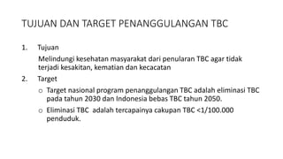 TUJUAN DAN TARGET PENANGGULANGAN TBC
1. Tujuan
Melindungi kesehatan masyarakat dari penularan TBC agar tidak
terjadi kesakitan, kematian dan kecacatan
2. Target
o Target nasional program penanggulangan TBC adalah eliminasi TBC
pada tahun 2030 dan Indonesia bebas TBC tahun 2050.
o Eliminasi TBC adalah tercapainya cakupan TBC <1/100.000
penduduk.
 