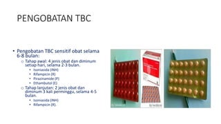 PENGOBATAN TBC
• Pengobatan TBC sensitif obat selama
6-8 bulan:
o Tahap awal: 4 jenis obat dan diminum
setiap hari, selama 2-3 bulan.
• Isoniasida (INH)
• Rifampicin (R)
• Pirazinamide (P)
• Ethambutol (E)
o Tahap lanjutan: 2 jenis obat dan
diminum 3 kali perminggu, selama 4-5
bulan.
• Isoniasida (INH)
• Rifampicin (R).
 