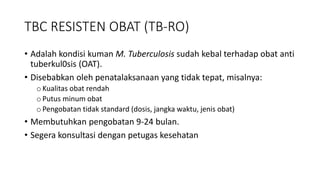 • Adalah kondisi kuman M. Tuberculosis sudah kebal terhadap obat anti
tuberkul0sis (OAT).
• Disebabkan oleh penatalaksanaan yang tidak tepat, misalnya:
oKualitas obat rendah
oPutus minum obat
oPengobatan tidak standard (dosis, jangka waktu, jenis obat)
• Membutuhkan pengobatan 9-24 bulan.
• Segera konsultasi dengan petugas kesehatan
TBC RESISTEN OBAT (TB-RO)
 