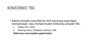• Adalah penyakit yang diderita oleh seseorang yang dapat
mempercepat atau mempermudah timbulnya penyakit TBC.
1. Infeksi HIV / AIDS
2. Kencing manis / Diabetes mellitus / DM
Tidak harus menunjukkan gejala batuk.
KOMORBID TBC
 