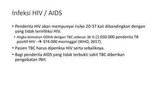 • Penderita HIV akan mempunyai risiko 20-37 kali dibandingkan dengan
yang tidak terinfeksi HIV.
• Angka kematian ODHA dengan TBC sebesar 36 % (1.030.000 penderita TB
positif HIV - 374.000 meninggal (WHO, 2017).
• Pasien TBC harus diperiksa HIV serta sebaliknya.
• Bagi penderita AIDS yang tidak terbukti sakit TBC diberikan
pengobatan INH.
Infeksi HIV / AIDS
 