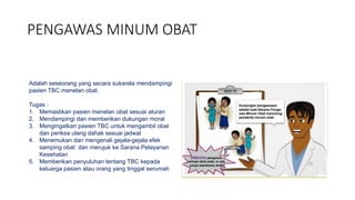 PENGAWAS MINUM OBAT
Adalah seseorang yang secara sukarela mendampingi
pasien TBC menelan obat.
Tugas :
1. Memastikan pasien menelan obat sesuai aturan
2. Mendampingi dan memberikan dukungan moral
3. Mengingatkan pasien TBC untuk mengambil obat
dan periksa ulang dahak sesuai jadwal
4. Menemukan dan mengenali gejala-gejala efek
samping obat dan merujuk ke Sarana Pelayanan
Kesehatan
5. Memberikan penyuluhan tentang TBC kepada
keluarga pasien atau orang yang tinggal serumah
 