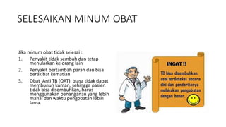 SELESAIKAN MINUM OBAT
Jika minum obat tidak selesai :
1. Penyakit tidak sembuh dan tetap
menularkan ke orang lain
2. Penyakit bertambah parah dan bisa
berakibat kematian
3. Obat Anti TB (OAT) biasa tidak dapat
membunuh kuman, sehingga pasien
tidak bisa disembuhkan, harus
menggunakan penanganan yang lebih
mahal dan waktu pengobatan lebih
lama.
 