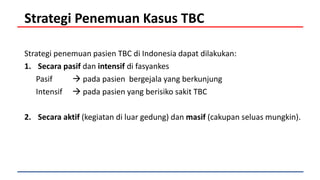 Strategi Penemuan Kasus TBC
Strategi penemuan pasien TBC di Indonesia dapat dilakukan:
1. Secara pasif dan intensif di fasyankes
Pasif  pada pasien bergejala yang berkunjung
Intensif  pada pasien yang berisiko sakit TBC
2. Secara aktif (kegiatan di luar gedung) dan masif (cakupan seluas mungkin).
 