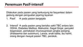 Dilakukan pada pasien yang berkunjung ke fasyankes/ dalam
gedung dengan penguatan jejaring layanan
1. Pasif  pada pasien bergejala
2. Intensif  pada pasien yang berisiko sakit TBC antara lain:
ODHA, Diabetes Mellitus, Malnutrisi, Gagal Ginjal, penyakit
keganasan, pemakaian imunosupresan jangka panjang,
(thalasemia dan autoimun), Lansia, anak balita, ibu hamil,
orang dengan riwayat pasien TBC, perokok.
Penemuan Pasif-intensif
 