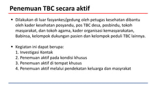Penemuan TBC secara aktif
 Dilakukan di luar fasyankes/gedung oleh petugas kesehatan dibantu
oleh kader kesehatan posyandu, pos TBC desa, posbindu, tokoh
masyarakat, dan tokoh agama, kader organisasi kemasyarakatan,
Babinsa, kelompok dukungan pasien dan kelompok peduli TBC lainnya.
 Kegiatan ini dapat berupa:
1. Investigasi Kontak
2. Penemuan aktif pada kondisi khusus
3. Penemuan aktif di tempat khusus
4. Penemuan aktif melalui pendekatan keluarga dan masyrakat
 