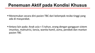  Menemukan secara dini pasien TBC dari kelompok resiko tinggi yang
ada di masyarakat.
 Antara lain pada: Anak usia < 5 tahun, orang dengan gangguan sistem
imunitas, malnutrisi, lansia, wanita hamil, asma, perokok dan mantan
pasien TBC
Penemuan Aktif pada Kondisi Khusus
 