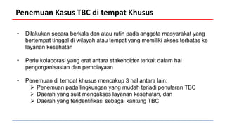 Penemuan Kasus TBC di tempat Khusus
• Dilakukan secara berkala dan atau rutin pada anggota masyarakat yang
bertempat tinggal di wilayah atau tempat yang memiliki akses terbatas ke
layanan kesehatan
• Perlu kolaborasi yang erat antara stakeholder terkait dalam hal
pengorganisasian dan pembiayaan
• Penemuan di tempat khusus mencakup 3 hal antara lain:
 Penemuan pada lingkungan yang mudah terjadi penularan TBC
 Daerah yang sulit mengakses layanan kesehatan, dan
 Daerah yang teridentifikasi sebagai kantung TBC
.
 