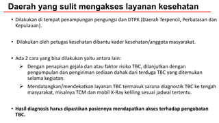 Daerah yang sulit mengakses layanan kesehatan
• Dilakukan di tempat penampungan pengungsi dan DTPK (Daerah Terpencil, Perbatasan dan
Kepulauan).
• Dilakukan oleh petugas kesehatan dibantu kader kesehatan/anggota masyarakat.
• Ada 2 cara yang bisa dilakukan yaitu antara lain:
 Dengan penapisan gejala dan atau faktor risiko TBC, dilanjutkan dengan
pengumpulan dan pengiriman sediaan dahak dari terduga TBC yang ditemukan
selama kegiatan.
 Mendatangkan/mendekatkan layanan TBC termasuk sarana diagnostik TBC ke tengah
masyarakat, misalnya TCM dan mobil X-Ray keliling sesuai jadwal tertentu.
• Hasil diagnosis harus dipastikan pasiennya mendapatkan akses terhadap pengobatan
TBC.
 