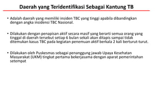Daerah yang Teridentifikasi Sebagai Kantung TB
• Adalah daerah yang memiliki insiden TBC yang tinggi apabila dibandingkan
dengan angka insidensi TBC Nasional.
• Dilakukan dengan penapisan aktif secara masif yang berarti semua orang yang
tinggal di daerah tersebut setiap 6 bulan sekali akan ditapis sampai tidak
ditemukan kasus TBC pada kegiatan penemuan aktif berkala 2 kali berturut-turut.
• Dilakukan oleh Puskesmas sebagai penanggung jawab Upaya Kesehatan
Masyarakat (UKM) tingkat pertama bekerjasama dengan aparat pemerintahan
setempat
 