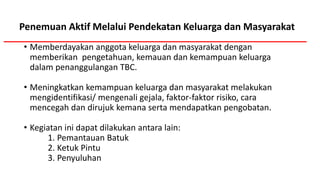Penemuan Aktif Melalui Pendekatan Keluarga dan Masyarakat
• Memberdayakan anggota keluarga dan masyarakat dengan
memberikan pengetahuan, kemauan dan kemampuan keluarga
dalam penanggulangan TBC.
• Meningkatkan kemampuan keluarga dan masyarakat melakukan
mengidentifikasi/ mengenali gejala, faktor-faktor risiko, cara
mencegah dan dirujuk kemana serta mendapatkan pengobatan.
• Kegiatan ini dapat dilakukan antara lain:
1. Pemantauan Batuk
2. Ketuk Pintu
3. Penyuluhan
 