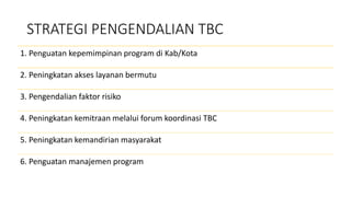 STRATEGI PENGENDALIAN TBC
1. Penguatan kepemimpinan program di Kab/Kota
2. Peningkatan akses layanan bermutu
3. Pengendalian faktor risiko
4. Peningkatan kemitraan melalui forum koordinasi TBC
5. Peningkatan kemandirian masyarakat
6. Penguatan manajemen program
 