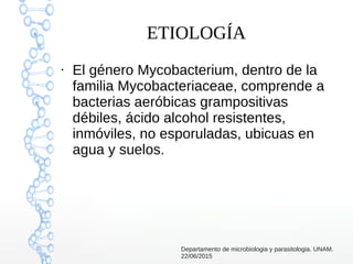 ETIOLOGÍA
●
El género Mycobacterium, dentro de la
familia Mycobacteriaceae, comprende a
bacterias aeróbicas grampositivas
débiles, ácido alcohol resistentes,
inmóviles, no esporuladas, ubicuas en
agua y suelos.
Departamento de microbiologia y parasitologia. UNAM.
22/06/2015
 
