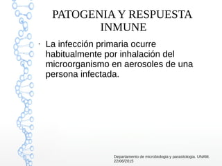 PATOGENIA Y RESPUESTA
INMUNE
●
La infección primaria ocurre
habitualmente por inhalación del
microorganismo en aerosoles de una
persona infectada.
Departamento de microbiologia y parasitologia. UNAM.
22/06/2015
 