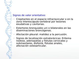 Signos de valor orientativo:
●
Crepitantes en el espacio infraclavicular o en la
zona interescápulo-vertebral por lesiones
exudativas y cavitarias.
●
Estertores bronquiales uni o bilaterales en las
diseminaciones broncógenas.
●
Afectación pleural: matidez a la percusión.
●
Signos de localización extratorácicas: Eritema
nodoso, adenopatías y fístulas cervicales y
submaxilares, disfonía, fístulas anales,
afectación osteoarticular.
 
