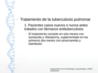 ●
Tratamiento de la tuberculosis pulmonar
1. Pacientes casos nuevos o nunca antes
tratados con fármacos antituberculosis.
●
El tratamiento consiste en seis meses con
isoniacida y rifampicina, suplementado en los
primeros dos meses con pirazinamida y
etambutol.
Departamento de microbiologia y parasitologia. UNAM.
22/06/2015
 