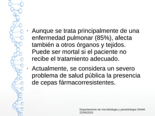 ●
Aunque se trata principalmente de una
enfermedad pulmonar (85%), afecta
también a otros órganos y tejidos.
Puede ser mortal si el paciente no
recibe el tratamiento adecuado.
●
Actualmente, se considera un severo
problema de salud pública la presencia
de cepas fármacorresistentes.
Departamento de microbiologia y parasitologia UNAM.
22/06/2015
 