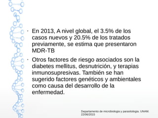 ●
En 2013, A nivel global, el 3.5% de los
casos nuevos y 20.5% de los tratados
previamente, se estima que presentaron
MDR-TB
●
Otros factores de riesgo asociados son la
diabetes mellitus, desnutrición, y terapias
inmunosupresivas. También se han
sugerido factores genéticos y ambientales
como causa del desarrollo de la
enfermedad.
Departamento de microbiologia y parasitologia. UNAM.
22/06/2015
 