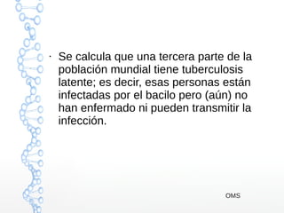 ●
Se calcula que una tercera parte de la
población mundial tiene tuberculosis
latente; es decir, esas personas están
infectadas por el bacilo pero (aún) no
han enfermado ni pueden transmitir la
infección.
OMS
 