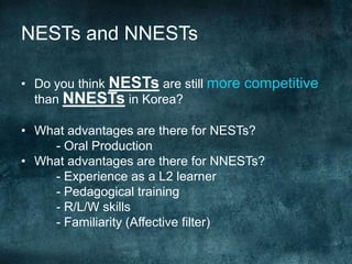 NESTs and NNESTs
• Do you think NESTs are still more competitive
than NNESTs in Korea?
• What advantages are there for NESTs?
- Oral Production
• What advantages are there for NNESTs?
- Experience as a L2 learner
- Pedagogical training
- R/L/W skills
- Familiarity (Affective filter)
 