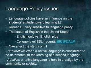 Language Policy issues
• Language policies have an influence on the
students’ attitude toward learning L2.
• Koreans… very sensitive to language policy.
• The status of English in the United States
- English only vs. English plus
- College-level ESL (recent): BICS/CALP
• Can affect the status of L1
- Subtractive: When a native language is considered to
be detrimental to the learning of a second language.
- Additive: a native language is held in prestige by the
community or society.
 