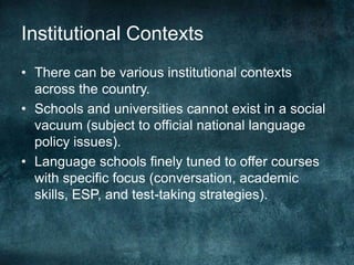 Institutional Contexts
• There can be various institutional contexts
across the country.
• Schools and universities cannot exist in a social
vacuum (subject to official national language
policy issues).
• Language schools finely tuned to offer courses
with specific focus (conversation, academic
skills, ESP, and test-taking strategies).
 