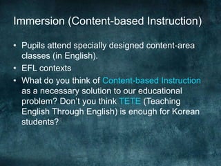 Immersion (Content-based Instruction)
• Pupils attend specially designed content-area
classes (in English).
• EFL contexts
• What do you think of Content-based Instruction
as a necessary solution to our educational
problem? Don’t you think TETE (Teaching
English Through English) is enough for Korean
students?
 