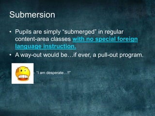 Submersion
• Pupils are simply “submerged” in regular
content-area classes with no special foreign
language instruction.
• A way-out would be…if ever, a pull-out program.
– “I am desperate…!!”
 
