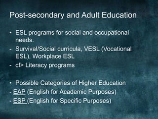 Post-secondary and Adult Education
• ESL programs for social and occupational
needs.
- Survival/Social curricula, VESL (Vocational
ESL), Workplace ESL
- cf> Literacy programs
• Possible Categories of Higher Education
- EAP (English for Academic Purposes)
- ESP (English for Specific Purposes)
 