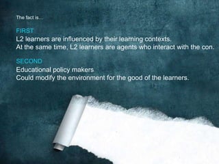 L2 learners are influenced by their learning contexts.
At the same time, L2 learners are agents who interact with the con.
FIRST
Educational policy makers
Could modify the environment for the good of the learners.
SECOND
The fact is…
 