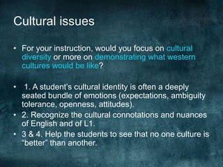 Cultural issues
• For your instruction, would you focus on cultural
diversity or more on demonstrating what western
cultures would be like?
• 1. A student’s cultural identity is often a deeply
seated bundle of emotions (expectations, ambiguity
tolerance, openness, attitudes).
• 2. Recognize the cultural connotations and nuances
of English and of L1.
• 3 & 4. Help the students to see that no one culture is
“better” than another.
 