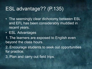 ESL advantage?? (P.135)
• The seemingly clear dichotomy between ESL
and EFL has been considerably muddied in
recent years.
• ESL Advantages
1. The learners are exposed to English even
beyond the class hours.
2. Encourage students to seek out opportunities
for practice.
3. Plan and carry out field trips.
 