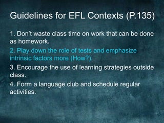 Guidelines for EFL Contexts (P.135)
1. Don’t waste class time on work that can be done
as homework.
2. Play down the role of tests and emphasize
intrinsic factors more (How?).
3. Encourage the use of learning strategies outside
class.
4. Form a language club and schedule regular
activities.
 