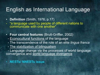 English as International Language
• Definition (Smith, 1976, p.17)
- “a language used by people of different nations to
communicate with one another”
• Four central features (Brutt-Griffler, 2002)
- Econocultural functions of the language
- The transcendence of the role of an elite lingua franca
- The stabilization of bilingualism
- Language change via the processes of world language
convergence and world language divergence
• NESTs/ NNESTs issue
 