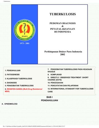 - Tuberkulosis -




                                                                                        TUBERKULOSIS

                                                                                         PEDOMAN DIAGNOSIS
                                                                                                  &
                                                                                         PENATALAKSANAAN
                                                                                            DI INDONESIA



                                1973 - 2002



                                                                               Perhimpunan Dokter Paru Indonesia
                                                                                            2002




                                                                                     7. PENGOBATAN TUBERKULOSIS PADA KEADAAN
     1. PENDAHULUAN
                                                                                     KHUSUS
     2. PATOGENESIS                                                                  8. KOMPLIKASI
                                                                                     9. DIRECTLY OBSERVED TREATMENT SHORT
     3. KLASIFIKASI TUBERKULOSIS
                                                                                     COURSE (DOTS)
     4. DIAGNOSIS                                                                    10. PENCEGAHAN
     5. PENGOBATAN TUBERKULOSIS                                                      11. PENCATATAN DAN PELAPORAN
     6. RESISTEN GANDA (Multi Drug Resistance/                                       12. INTERNATIONAL STANDART FOR TUBERCULOSIS
     MDR)                                                                            CARE


                                                                             BAB I
                                                                         PENDAHULUAN
A. EPIDEMIOLOGI




 file://///Jad4/data-web/Back-Up/public_html%20-%20Klik%20PDPI-040805/konsensus/tb/tb.html (1 of 29)14/03/2006 0:39:37
 