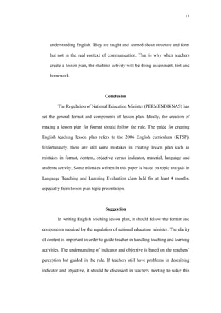 11




    understanding English. They are taught and learned about structure and form

    but not in the real context of communication. That is why when teachers

    create a lesson plan, the students activity will be doing assessment, test and

    homework.



                                   Conclusion

         The Regulation of National Education Minister (PERMENDIKNAS) has

set the general format and components of lesson plan. Ideally, the creation of

making a lesson plan for format should follow the rule. The guide for creating

English teaching lesson plan refers to the 2006 English curriculum (KTSP).

Unfortunately, there are still some mistakes in creating lesson plan such as

mistakes in format, content, objective versus indicator, material, language and

students activity. Some mistakes written in this paper is based on topic analysis in

Language Teaching and Learning Evaluation class held for at least 4 months,

especially from lesson plan topic presentation.



                                    Suggestion

         In writing English teaching lesson plan, it should follow the format and

components required by the regulation of national education minister. The clarity

of content is important in order to guide teacher in handling teaching and learning

activities. The understanding of indicator and objective is based on the teachers‟

perception but guided in the rule. If teachers still have problems in describing

indicator and objective, it should be discussed in teachers meeting to solve this
 