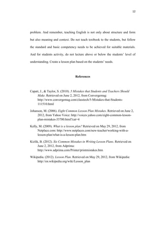 12




problem. And remember, teaching English is not only about structure and form

but also meaning and context. Do not teach textbook to the students, but follow

the standard and basic competency needs to be achieved for suitable materials.

And for students activity, do not lecture above or below the students‟ level of

understanding. Create a lesson plan based on the students‟ needs.



                                   References



Capati, J., & Taylor, S. (2010). 5 Mistakes that Students and Teachers Should
     Make. Retrieved on June 2, 2012, from Convergemag:
     http://www.convergemag.com/classtech/5-Mistakes-that-Students-
     111510.html

Johanson, M. (2006). Eight Common Lesson Plan Mistakes. Retrieved on June 2,
     2012, from Yahoo Voice: http://voices.yahoo.com/eight-common-lesson-
     plan-mistakes-33700.html?cat=4

Kelly, M. (2009). What is a lesson plan? Retrieved on May 29, 2012, from
      Netplace.com: http://www.netplaces.com/new-teacher/working-with-a-
      lesson-plan/what-is-a-lesson-plan.htm

Kizlik, B. (2012). Six Common Mistakes in Writing Lesson Plans. Retrieved on
      June 2, 2012, from Adprima:
      http://www.adprima.com/Printer/printmistakes.htm

Wikipedia. (2012). Lesson Plan. Retrieved on May 29, 2012, from Wikipedia:
     http://en.wikipedia.org/wiki/Lesson_plan
 