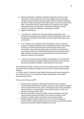 14




    8. Metode pembelajaran ; Metode pembelajaran digunakan oleh guru untuk
       mewujudkan suasana belajar dan proses pembelajaran agar peserta didik
       mencapai kompetensi dasar atau seperangkat indikator yang telah ditetapkan.
       Pemilihan metode pembelajaran disesuaikan dengan situasi dan kondisi peserta
       didik, serta karakteristik dari setiap indikator dan kompetensi yang hendak
       dicapai pada setiap mata pelajaran. Pendekatan pembelajaran tematik
       digunakan untuk peserta didik kelas 1 sampai kelas 3 SD/MI.
    9. Kegiatan pembelajaran

        a. Pendahuluan ; Pendahuluan merupakan kegiatan awal dalam suatu
        pertemuan pembelajaran yang ditujukan untuk membangkitkan motivasi dan
        memfokuskan perhatian peserta didik untuk berpartisipasi aktif dalam proses
        pembelajaran.

        b. Inti ; Kegiatan inti merupakan proses pembelajaran untuk mencapai KD.
        Kegiatan pembelajaran dilakukan secara interaktif, inspiratif, menyenangkan,
        menantang, memotivasi peserta didik untuk berpartisipasi aktif, serta
        memberikan ruang yang cukup bagi prakarsa, kreativitas, dan kemandirian
        sesuai dengan bakat, minat, dan perkembangan fisik serta psikologis peserta
        didik. Kegiatan ini dilakukan secara sistematis dan sistemik melalui proses
        eksplorasi, elaborasi, dan konfirmasi.

        c. Penutup ; Penutup merupakan kegiatan yang dilakukan untuk mengakhiri
        aktivitas pembelajaran yang dapat dilakukan dalam bentuk rangkuman atau
        kesimpulan, penilaian dan refleksi, umpan balik, dan tindak lanjut.

10. Penilaian hasil belajar ; Prosedur dan instrumen penilaian proses dan hasil belajar
disesuaikan dengan indikator pencapaian kompetensi dan mengacu kepada Standar
Penilaian.
11. Sumber belajar ; Penentuan sumber belajar didasarkan pada standar kompetensi
dan kompetensi dasar, serta materi ajar, kegiatan pembelajaran, dan indikator
pencapaian kom petensi.

Prinsip-prinsip Penyusunan RPP

    1. Memperhatikan perbedaan individu peserta didik; RPP disusun dengan
       memperhatikan perbedaan jenis kelamin, kemampuan awal, tingkat intelektual,
       minat, motivasi belajar, bakat, potensi, kemampuan sosial, emosi, gaya belajar,
       kebutuhan khusus, kecepatan belajar, latar belakang budaya, norma, nilai,
       dan/atau lingkungan peserta didik.
    2. Mendorong partisipasi aktif peserta didik; Proses pembelajaran dirancang
       dengan berpusat pada peserta didik untuk mendorong motivasi, minat,
       kreativitas, inisiatif, inspirasi, kemandirian, dan semangat belajar.
    3. Mengembangkan budaya membaca dan menulis; Proses pembelajaran
       dirancang untuk mengembangkan kegemaran membaca, pemahaman beragam
       bacaan, dan berekspresi dalam berbagai bentuk tulisan.
 