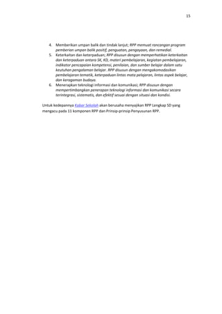 15




   4. Memberikan umpan balik dan tindak lanjut; RPP memuat rancangan program
      pemberian umpan balik positif, penguatan, pengayaan, dan remedial.
   5. Keterkaitan dan keterpaduan; RPP disusun dengan memperhatikan keterkaitan
      dan keterpaduan antara SK, KD, materi pembelajaran, kegiatan pembelajaran,
      indikator pencapaian kompetensi, penilaian, dan sumber belajar dalam satu
      keutuhan pengalaman belajar. RPP disusun dengan mengakomodasikan
      pembelajaran tematik, keterpaduan lintas mata pelajaran, lintas aspek belajar,
      dan keragaman budaya.
   6. Menerapkan teknologi informasi dan komunikasi; RPP disusun dengan
      mempertimbangkan penerapan teknologi informasi dan komunikasi secara
      terintegrasi, sistematis, dan efektif sesuai dengan situasi dan kondisi.

Untuk kedepannya Kabar Sekolah akan berusaha menyajikan RPP Lengkap SD yang
mengacu pada 11 komponen RPP dan Prinsip-prinsip Penyusunan RPP.
 