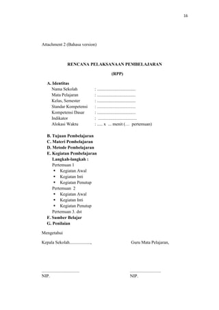 16




Attachment 2 (Bahasa version)



                       RENCANA PELAKSANAAN PEMBELAJARAN

                                               (RPP)

    A. Identitas
      Nama Sekolah                   : ...................................
      Mata Pelajaran                 : ...................................
      Kelas, Semester                : ...................................
      Standar Kompetensi             : ...................................
      Kompetensi Dasar               : ...................................
      Indikator                      : ...................................
      Alokasi Waktu                  : ..... x ... menit (… pertemuan)

    B. Tujuan Pembelajaran
    C. Materi Pembelajaran
    D. Metode Pembelajaran
    E. Kegiatan Pembelajaran
       Langkah-langkah :
       Pertemuan 1
         Kegiatan Awal
         Kegiatan Inti
         Kegiatan Penutup
       Pertemuan 2
         Kegiatan Awal
         Kegiatan Inti
         Kegiatan Penutup
       Pertemuan 3. dst
    F. Sumber Belajar
    G. Penilaian

Mengetahui

Kepala Sekolah...................,                          Guru Mata Pelajaran,




..................................                         ............................
NIP.                                                       NIP.
 
