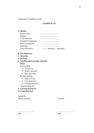 17




Attachment 3 (English version)

                                        LESSON PLAN


A. Identity
   School name                       : ...................................
   Subject                           : ...................................
   Class, Semester                   : ...................................
   Standard Competency               : ...................................
   Basic Competency                  : ...................................
   Indicators                        : ...................................
   Time Allocation                   : ..... x ... minutes (... meetings)

B. The Objectives
C. Materials
D. Methods
E. Teaching and Learning Activities
   Steps:
   First meeting
      PreActivity
      Whilst Activities
      Post Activities
   Second meeting
      Early Activity
      Core Activities
      Closing Activities
   Third meeting. etc.
F. Learning Resources
G. Evaluation/Test

Agreed by,
School Principal,                                              Teacher,




..................................                             .................................
NIP.                                                           NIP.
 