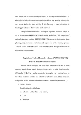 3




case, lesson plan is focused on English subject. A lesson plan should include a lot

of details, including information on possible problems and possible solutions that

may appear during the class activity. It also has step by step instructions or

teaching procedures to show what to teach and when.

         The guide of how to create a lesson plan in general, all school subject, is

set in the rule named PERMENDIKNAS number 41 in 2007. This regulation of

national education minister (PERMENDIKNAS) covers the information about

planning, implementation, evaluation and supervision of the learning process.

Teachers should read and at least know about this rule. It helps the teachers in

creating the lesson plan well.



           Regulation of National Education Minister (PERMENDIKNAS)

                     Number 41 in 2007: Standard Process

         Lesson plan is designed for each basic competency in one or more

meeting. A daily lesson plan is developed by a teacher to guide class instruction

(Wikipedia, 2012). Every teacher creates the lesson plan every meeting based on

the school academic calendar and schedule of education units. There are eleven

components written in this rule about Lesson Plan Components (Attachment 1):

   1. Subject Identity

       In subject identity, it includes:

       a. Education Unit (School Level Identity)

       b. Class

       c. Semester
 