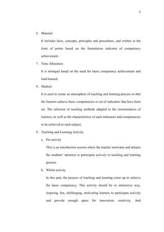 5




6. Material

   It includes facts, concepts, principles and procedures, and written in the

   form of points based on the formulation indicator of competency

   achievement.

7. Time Allocation

   It is arranged based on the need for basic competency achievement and

   load learned.

8. Method

   It is used to create an atmosphere of teaching and learning process so that

   the learners achieve basic competencies or set of indicators that have been

   set. The selection of teaching methods adapted to the circumstances of

   learners, as well as the characteristics of each indicators and competencies

   to be achieved in each subject.

9. Teaching and Learning Activity

   a. Pre activity

      This is an introduction session where the teacher motivates and attracts

      the students‟ attention to participate actively in teaching and learning

      process.

   b. Whilst activity

      In this part, the process of teaching and learning come up to achieve

      the basic competency. This activity should be in interactive way,

      inspiring, fun, challenging, motivating learners to participate actively

      and     provide   enough   space   for   innovation,   creativity.   And
 
