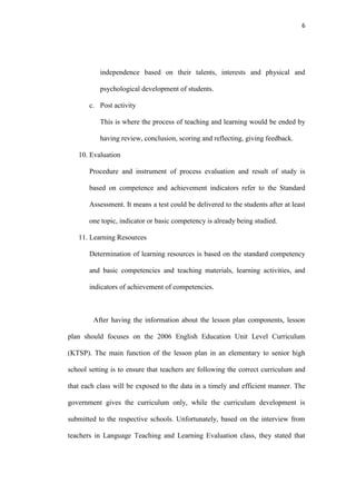 6




           independence based on their talents, interests and physical and

           psychological development of students.

       c. Post activity

           This is where the process of teaching and learning would be ended by

           having review, conclusion, scoring and reflecting, giving feedback.

   10. Evaluation

       Procedure and instrument of process evaluation and result of study is

       based on competence and achievement indicators refer to the Standard

       Assessment. It means a test could be delivered to the students after at least

       one topic, indicator or basic competency is already being studied.

   11. Learning Resources

       Determination of learning resources is based on the standard competency

       and basic competencies and teaching materials, learning activities, and

       indicators of achievement of competencies.



        After having the information about the lesson plan components, lesson

plan should focuses on the 2006 English Education Unit Level Curriculum

(KTSP). The main function of the lesson plan in an elementary to senior high

school setting is to ensure that teachers are following the correct curriculum and

that each class will be exposed to the data in a timely and efficient manner. The

government gives the curriculum only, while the curriculum development is

submitted to the respective schools. Unfortunately, based on the interview from

teachers in Language Teaching and Learning Evaluation class, they stated that
 